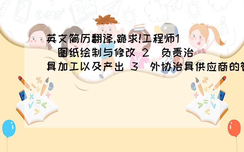 英文简历翻译,跪求!工程师1）图纸绘制与修改 2）负责治具加工以及产出 3）外协治具供应商的管理 4）精雕机软件编程. 5）设备维护及故障分析 6）车间产线运转的察看和分析,故障处理,确保