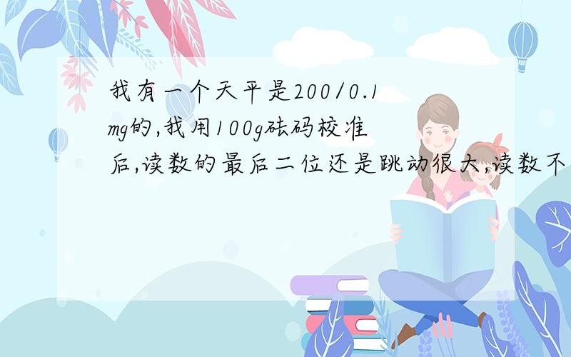 我有一个天平是200/0.1mg的,我用100g砝码校准后,读数的最后二位还是跳动很大,读数不准确,不知道什么原我的天平用了不到两年