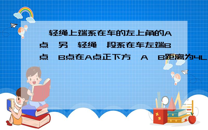 一轻绳上端系在车的左上角的A点,另一轻绳一段系在车左端B点,B点在A点正下方,A、B距离为4L,两绳另一端在C点相结并系一质量为m的小球,绳AC长度为4L,绳BC长度为3L.绳AC和BC能够承受的最大拉力