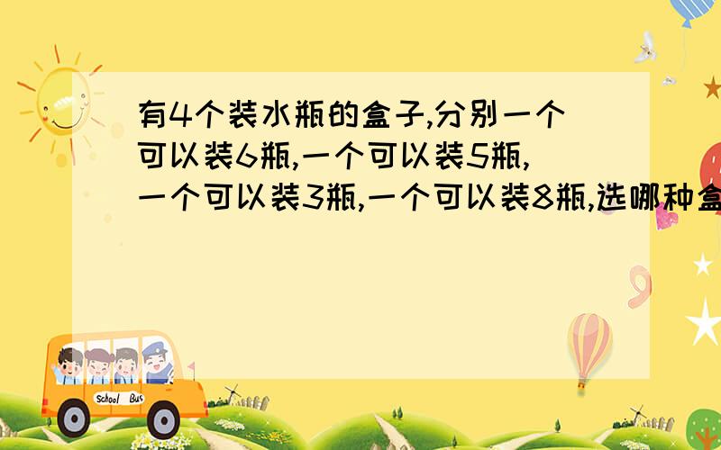 有4个装水瓶的盒子,分别一个可以装6瓶,一个可以装5瓶,一个可以装3瓶,一个可以装8瓶,选哪种盒子能正好