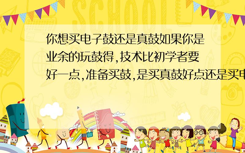 你想买电子鼓还是真鼓如果你是业余的玩鼓得,技术比初学者要好一点,准备买鼓,是买真鼓好点还是买电子鼓呢