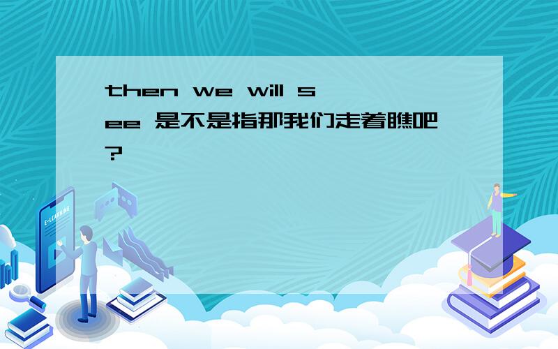 then we will see 是不是指那我们走着瞧吧?