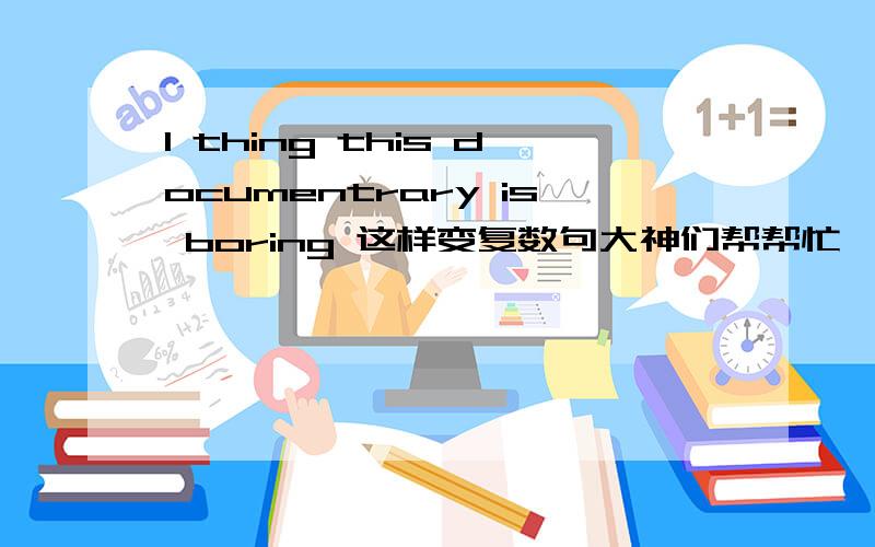 I thing this documentrary is boring 这样变复数句大神们帮帮忙