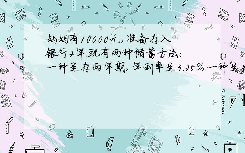 妈妈有10000元,准备存入银行2年.现有两种储蓄方法：一种是存两年期,年利率是3.25％.一种是先存一年期的,年利率是2.50％,第一年到期时再把本金和利息合在一起,再存入一年.选择哪种方法得到