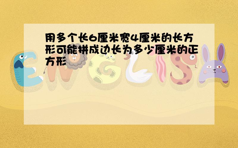 用多个长6厘米宽4厘米的长方形可能拼成边长为多少厘米的正方形