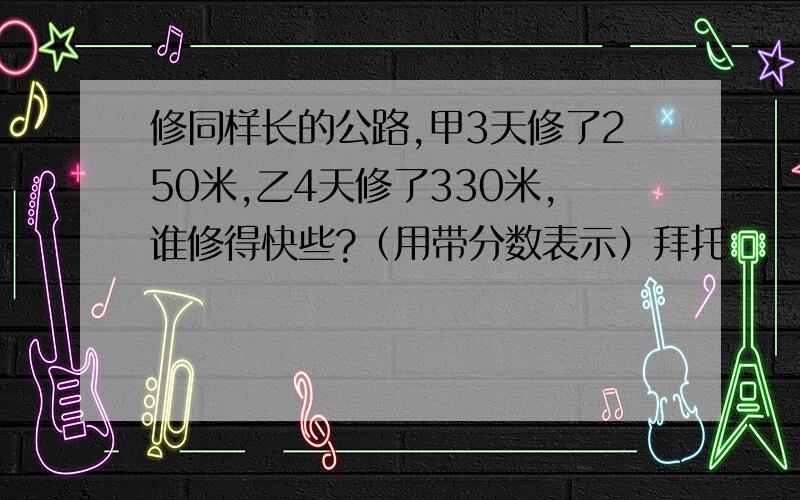 修同样长的公路,甲3天修了250米,乙4天修了330米,谁修得快些?（用带分数表示）拜托