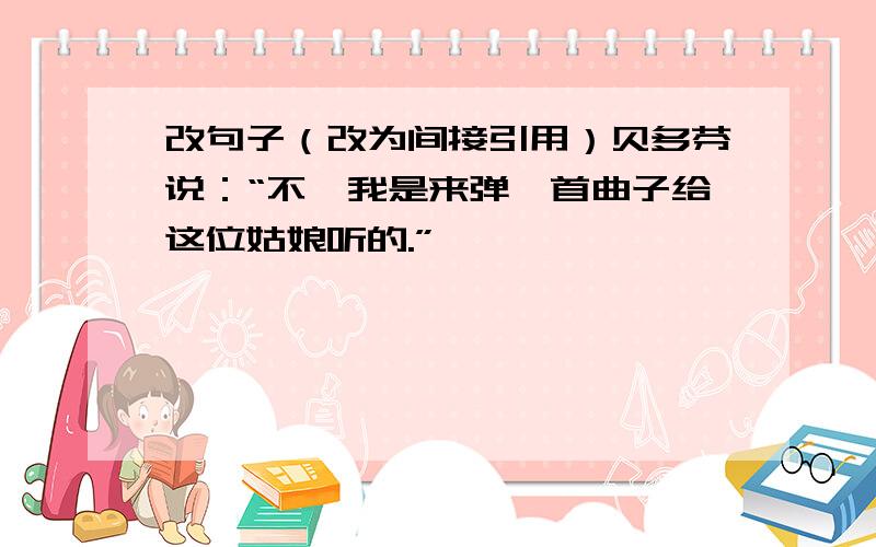 改句子（改为间接引用）贝多芬说：“不,我是来弹一首曲子给这位姑娘听的.”