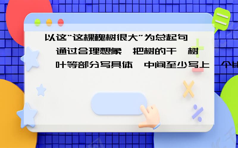 以这“这棵槐树很大”为总起句,通过合理想象,把树的干,树,叶等部分写具体,中间至少写上一个比喻句》有悬赏啊（10）