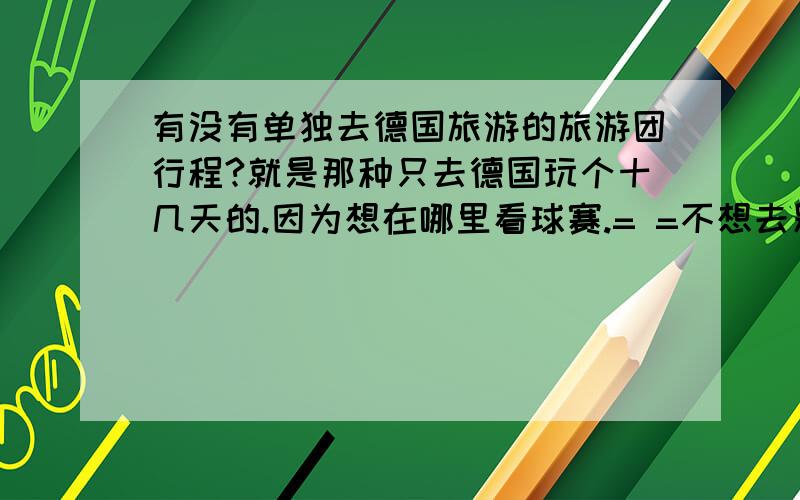 有没有单独去德国旅游的旅游团行程?就是那种只去德国玩个十几天的.因为想在哪里看球赛.= =不想去别的欧洲国家.请提供此类行程~.