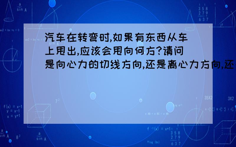 汽车在转弯时,如果有东西从车上甩出,应该会甩向何方?请问是向心力的切线方向,还是离心力方向,还是切线与离心力之间的方向?