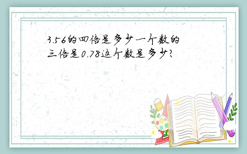 3.56的四倍是多少一个数的三倍是0.78这个数是多少?