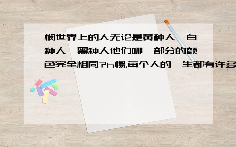 悯世界上的人无论是黄种人、白种人、黑种人他们哪一部分的颜色完全相同?h惕.每个人的一生都有许多梦想,但如果其中一个不断搅扰着你,剩下的就仅仅是行动了.