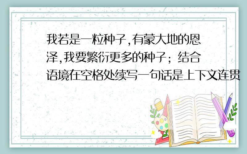 我若是一粒种子,有蒙大地的恩泽,我要繁衍更多的种子；结合语境在空格处续写一句话是上下文连贯