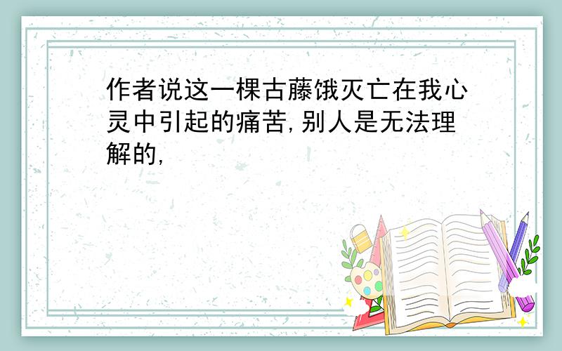 作者说这一棵古藤饿灭亡在我心灵中引起的痛苦,别人是无法理解的,