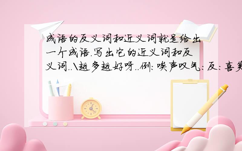 成语的反义词和近义词就是给出一个成语．写出它的近义词和反义词．．＼越多越好呀．．例：唉声叹气：反：喜笑颜开近：没精打采