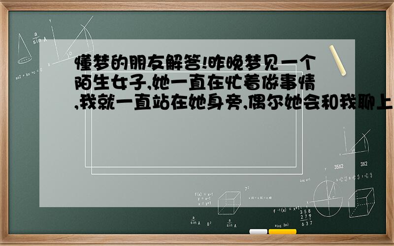 懂梦的朋友解答!昨晚梦见一个陌生女子,她一直在忙着做事情,我就一直站在她身旁,偶尔她会和我聊上一句,很和气的样子.一直到早上醒来我都很清楚记得她的长相,是我从来不曾见过的.印象