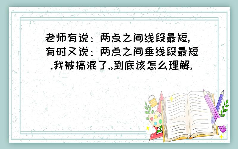 老师有说：两点之间线段最短,有时又说：两点之间垂线段最短 .我被搞混了.,到底该怎么理解,