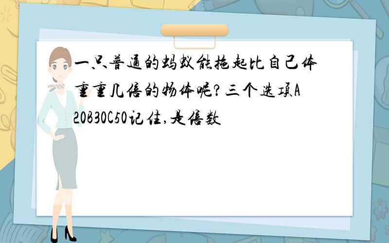 一只普通的蚂蚁能拖起比自己体重重几倍的物体呢?三个选项A20B30C50记住,是倍数