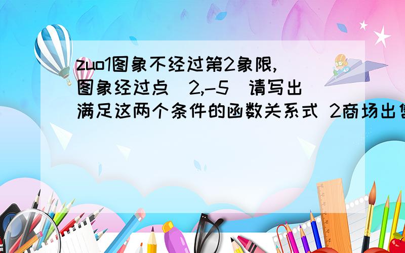 zuo1图象不经过第2象限,图象经过点（2,-5）请写出满足这两个条件的函数关系式 2商场出售一批衬衣,进价为80元,在销售过程中发现,该衬衣的日销量Y件和日销售价格X元成反比例函数,且当售价