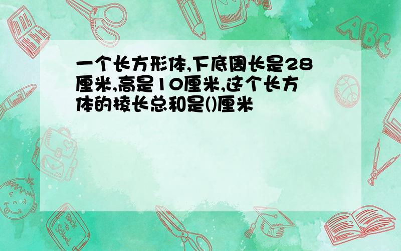 一个长方形体,下底周长是28厘米,高是10厘米,这个长方体的棱长总和是()厘米