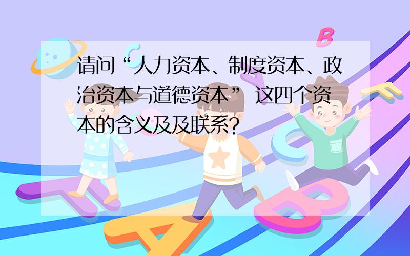 请问“人力资本、制度资本、政治资本与道德资本” 这四个资本的含义及及联系?