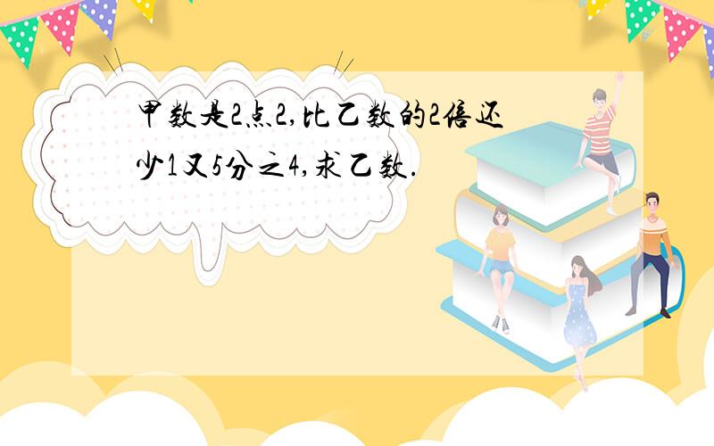 甲数是2点2,比乙数的2倍还少1又5分之4,求乙数.