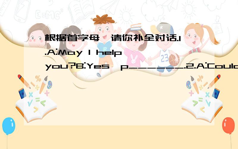 根据首字母,请你补全对话.1.A:May I help you?B:Yes,p______.2.A:Could you go and see Miss White with me now?B:I'm s______.I'm busy now,3.A:S_________ we meet at the zoo at nine tomorrow morning?B:OK.4.A:Thanks a lot,Mr Hill.B:you're w________