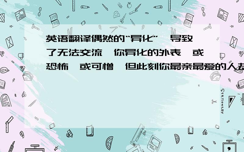 英语翻译偶然的“异化”,导致了无法交流,你异化的外表,或恐怖,或可憎…但此刻你最亲最爱的人却无法接收你,甚至排斥驱逐你,这大概就是先生想表达的吧,亲人的爱仅限于他们所认知的那个