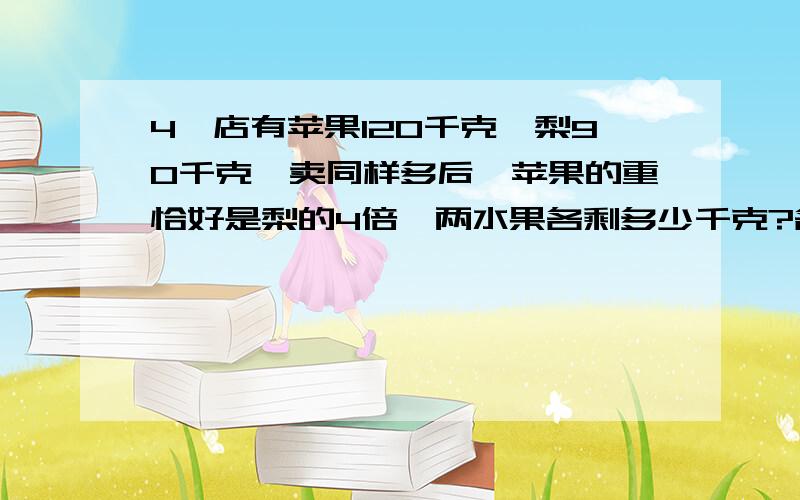 4、店有苹果120千克,梨90千克,卖同样多后,苹果的重恰好是梨的4倍,两水果各剩多少千克?各卖多少千克?（算式）