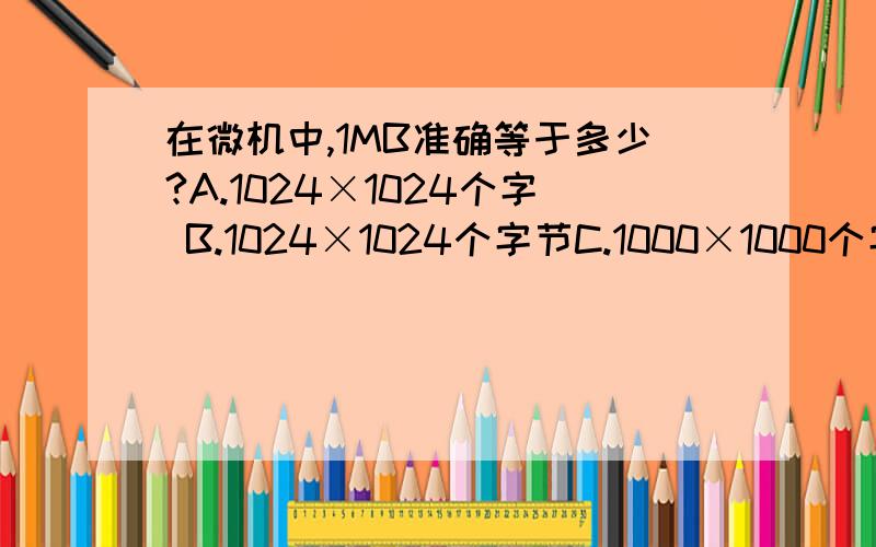 在微机中,1MB准确等于多少?A.1024×1024个字 B.1024×1024个字节C.1000×1000个字节 D.1000×1000个字