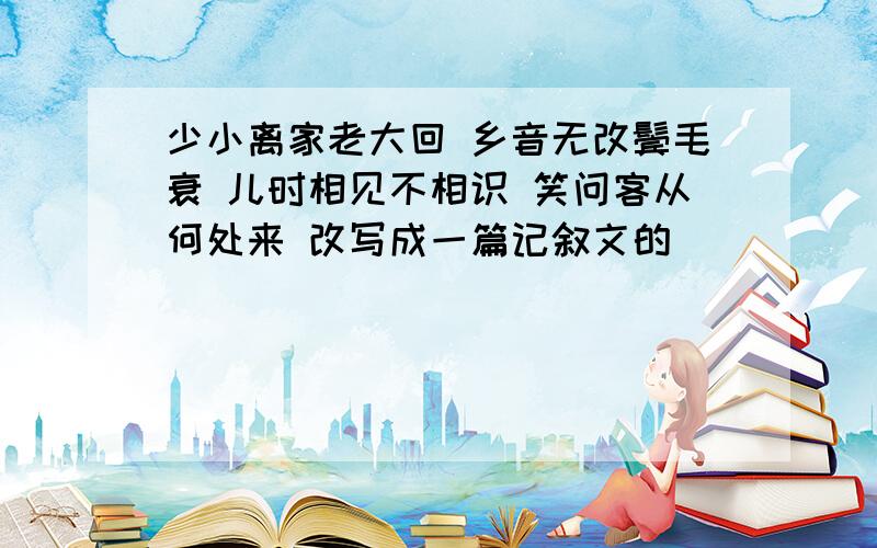 少小离家老大回 乡音无改鬓毛衰 儿时相见不相识 笑问客从何处来 改写成一篇记叙文的