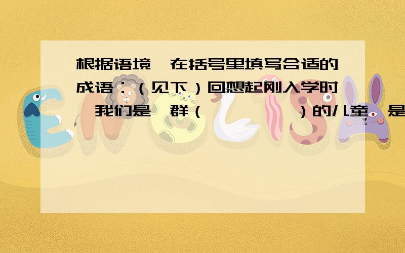 根据语境,在括号里填写合适的成语：（见下）回想起刚入学时,我们是一群（         ）的儿童,是老师（        ）的工作,把我们养成了（           ）的好学生.还记得课堂上我们（         ）,常常