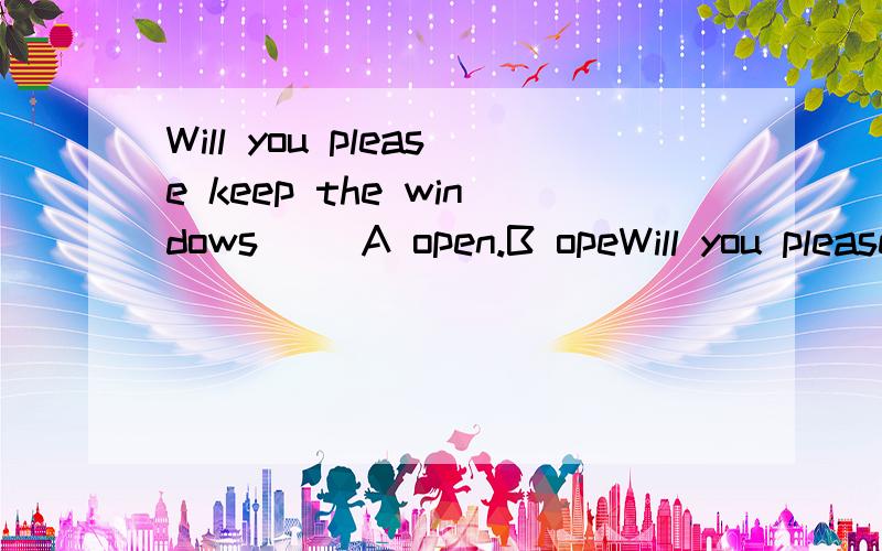 Will you please keep the windows（） A open.B opeWill you please keep the windows（）A open.B openingC opened