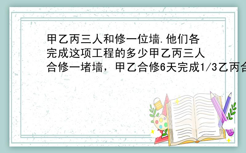 甲乙丙三人和修一位墙.他们各完成这项工程的多少甲乙丙三人合修一堵墙，甲乙合修6天完成1/3乙丙合修2天完成余下工程的1/4剩下的再由甲乙丙三人合修5天完成 用方程解