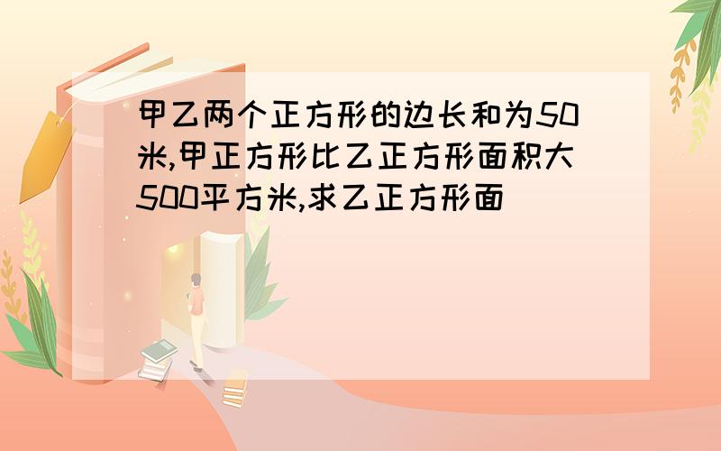 甲乙两个正方形的边长和为50米,甲正方形比乙正方形面积大500平方米,求乙正方形面