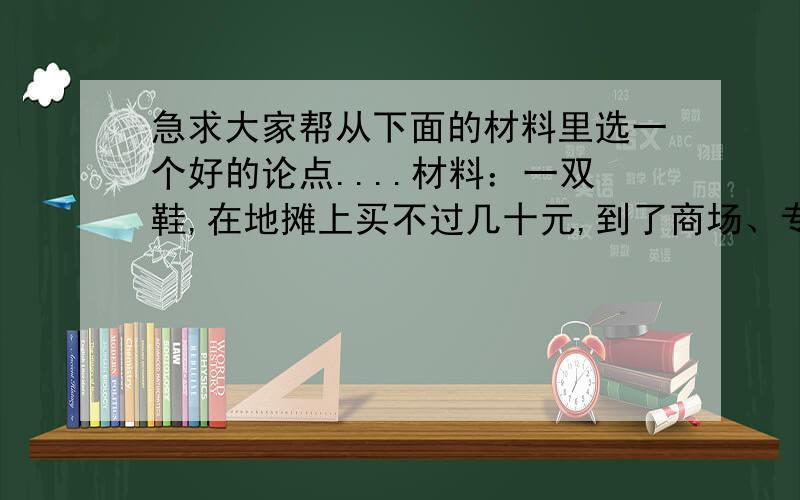 急求大家帮从下面的材料里选一个好的论点....材料：一双鞋,在地摊上买不过几十元,到了商场、专卖店,会涨到一百元,甚至几百元；一双鞋,好的材料才有好的质量；一双鞋,样式老的大多很便