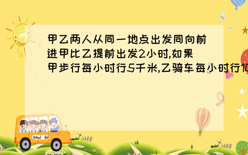 甲乙两人从同一地点出发同向前进甲比乙提前出发2小时,如果甲步行每小时行5千米,乙骑车每小时行10千米,那么乙每小时后可以追上甲?