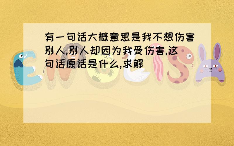 有一句话大概意思是我不想伤害别人,别人却因为我受伤害,这句话原话是什么,求解