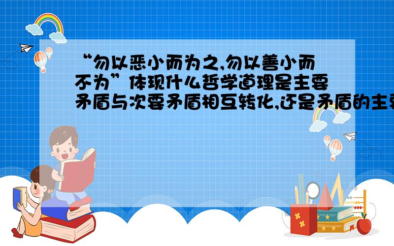 “勿以恶小而为之,勿以善小而不为”体现什么哲学道理是主要矛盾与次要矛盾相互转化,还是矛盾的主要方面和次要方面相互转化量变和质变没有问题.关键是以下二者里选一项,是矛盾的主要