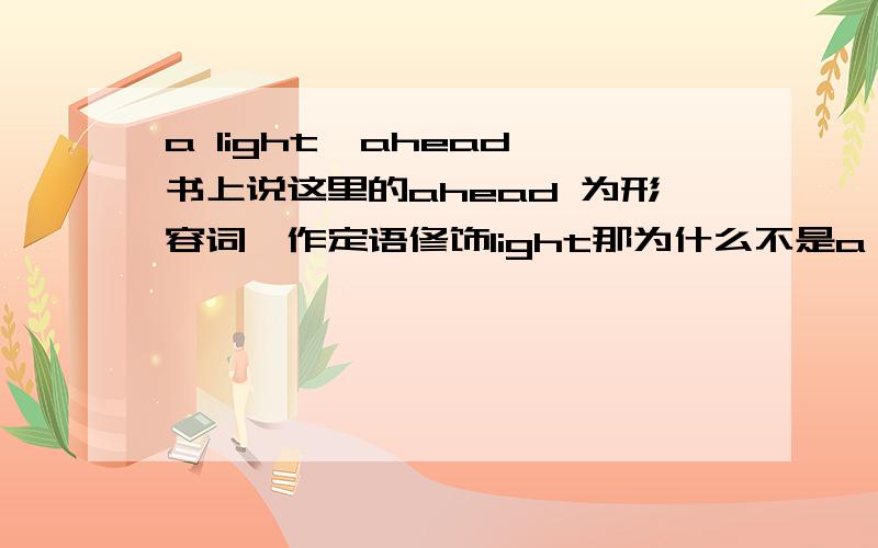 a light  ahead书上说这里的ahead 为形容词,作定语修饰light那为什么不是a ahead light?