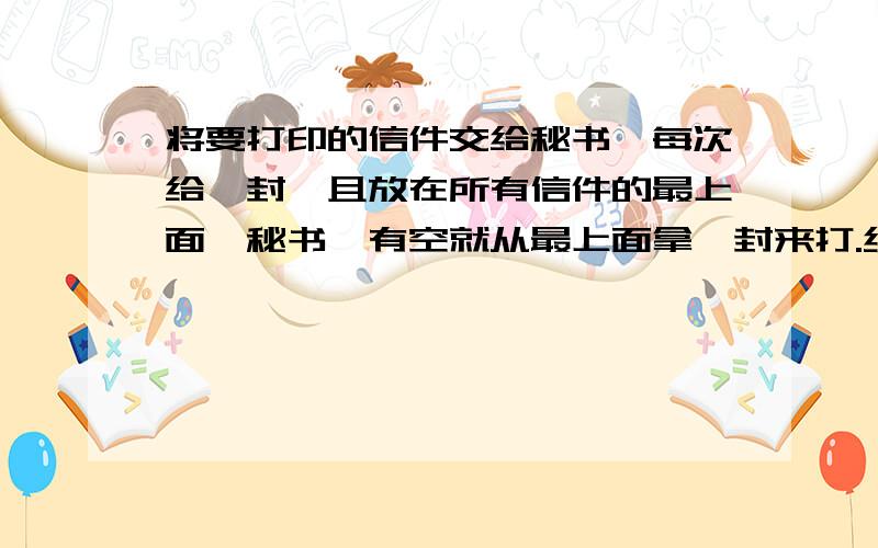 将要打印的信件交给秘书,每次给一封,且放在所有信件的最上面,秘书一有空就从最上面拿一封来打.经理将要打印的信件交给秘书,每次给一封,且放在所有信件的最上面,秘书一有空就从最上面