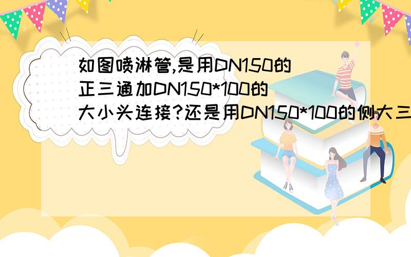 如图喷淋管,是用DN150的正三通加DN150*100的大小头连接?还是用DN150*100的侧大三通?