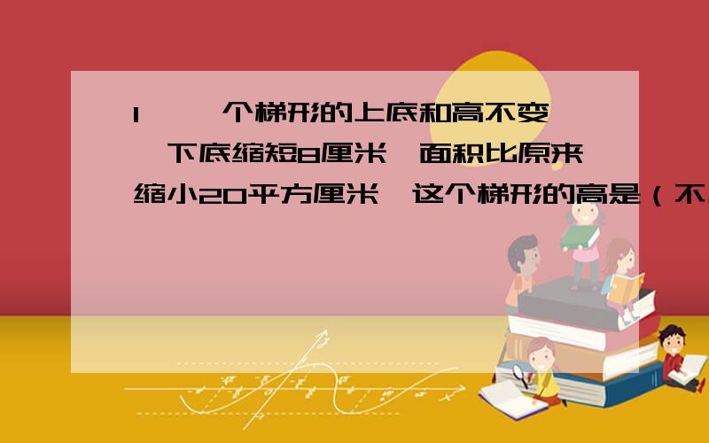 1、 一个梯形的上底和高不变,下底缩短8厘米,面积比原来缩小20平方厘米,这个梯形的高是（不用方程）2、 一个直角梯形,如果上底增加3厘米,那么面积就增加9平方厘米,此时就能变成一个变成