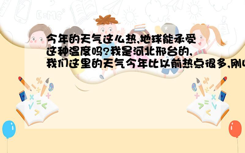 今年的天气这么热,地球能承受这种温度吗?我是河北邢台的,我们这里的天气今年比以前热点很多,刚收完小麦气温到达42度!现在是这样,到了一年中最热的时候,人们能承受吗?在将来会怎么样?