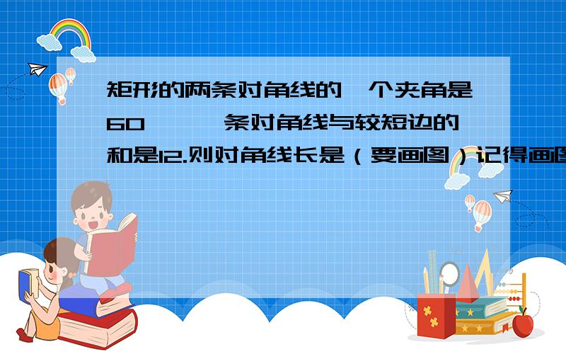 矩形的两条对角线的一个夹角是60°,一条对角线与较短边的和是12.则对角线长是（要画图）记得画图啊