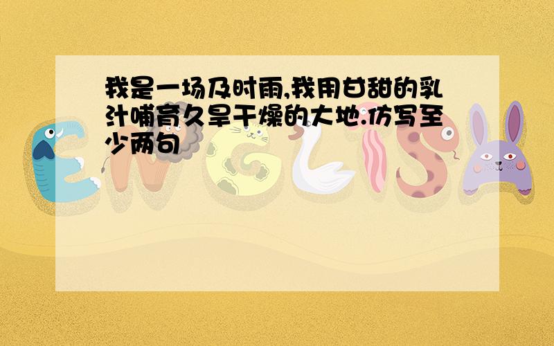 我是一场及时雨,我用甘甜的乳汁哺育久旱干燥的大地.仿写至少两句