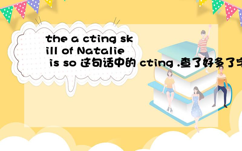 the a cting skill of Natalie is so 这句话中的 cting .查了好多了字典都没有啊,这句话得情景是描写这个杀手不太冷中的内个小女孩得一句话