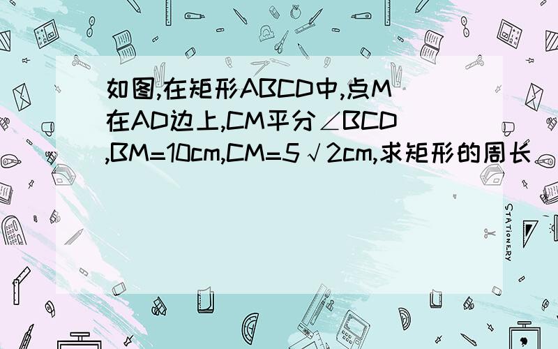 如图,在矩形ABCD中,点M在AD边上,CM平分∠BCD,BM=10cm,CM=5√2cm,求矩形的周长