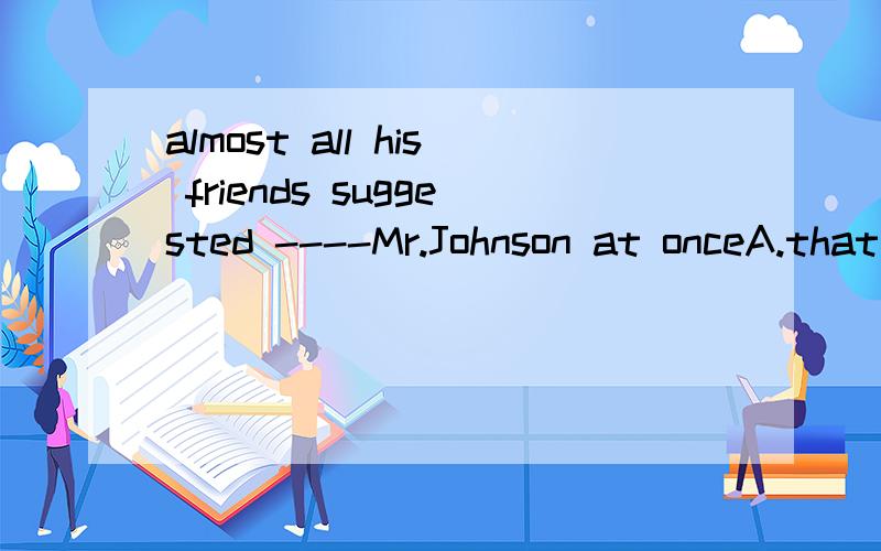almost all his friends suggested ----Mr.Johnson at onceA.that he visits B.to him to visit C.that he visit D.to him for visiting