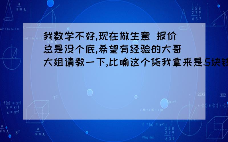 我数学不好,现在做生意 报价总是没个底,希望有经验的大哥大姐请教一下,比喻这个货我拿来是5块钱 我现在是翻3倍 也就是买15块,但是这个货如果要50块 我再翻3倍 150块 太高了 ,这里面有没有